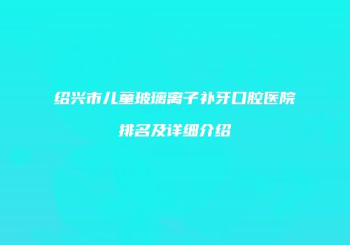 绍兴市儿童玻璃离子补牙口腔医院排名及详细介绍