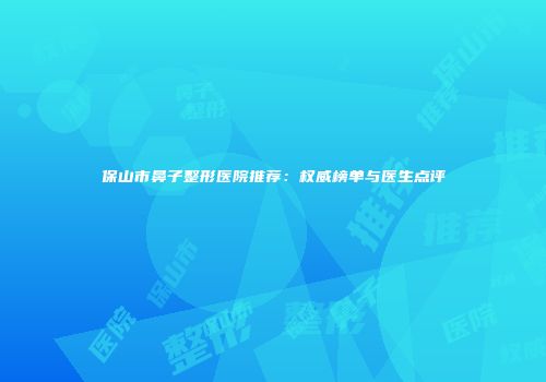 保山市鼻子整形医院推荐：权威榜单与医生点评
