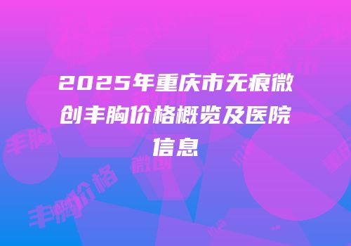 2025年重庆市无痕微创丰胸价格概览及医院信息