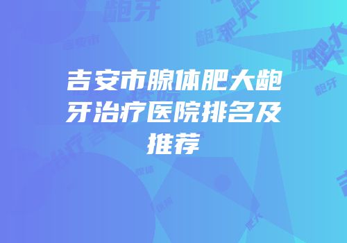 吉安市腺体肥大龅牙治疗医院排名及推荐