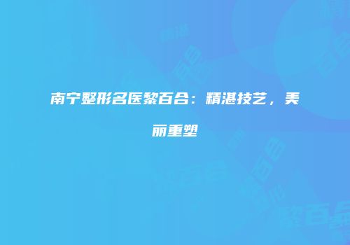 南宁整形名医黎百合：精湛技艺，美丽重塑