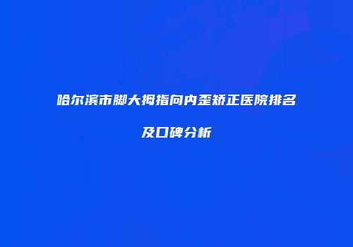 哈尔滨市脚大拇指向内歪矫正医院排名及口碑分析
