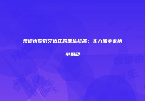 常德市隐形牙齿正畸医生排名：实力派专家榜单揭晓