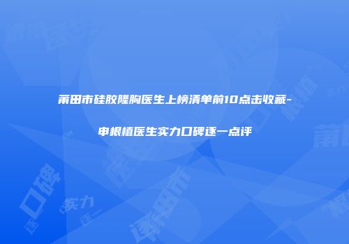 莆田市硅胶隆胸医生上榜清单前10点击收藏-申根植医生实力口碑逐一点评