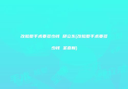 改脸型手术要多少钱 邱立东(改脸型手术要多少钱 圣嘉新)