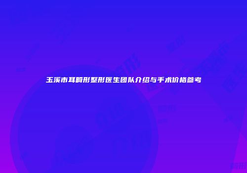 玉溪市耳畸形整形医生团队介绍与手术价格参考