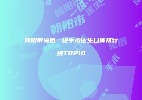 朝阳市兔唇一级手术医生口碑排行榜TOP10