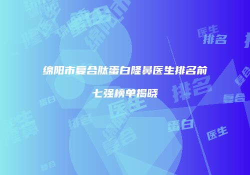 绵阳市复合肽蛋白隆鼻医生排名前七强榜单揭晓