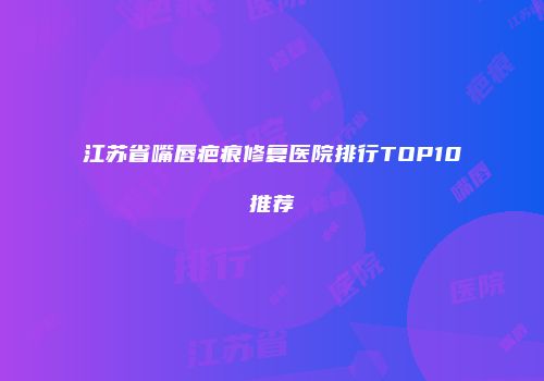 江苏省嘴唇疤痕修复医院排行TOP10推荐
