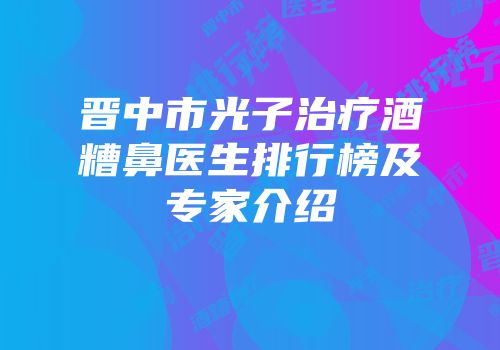 晋中市光子治疗酒糟鼻医生排行榜及专家介绍