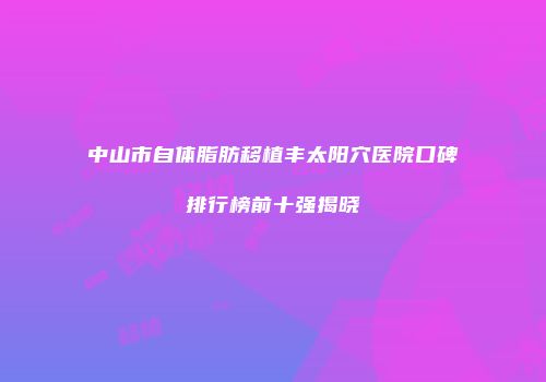 中山市自体脂肪移植丰太阳穴医院口碑排行榜前十强揭晓