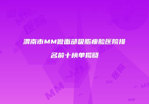 渭南市MM做面部吸脂瘦脸医院排名前十榜单揭晓