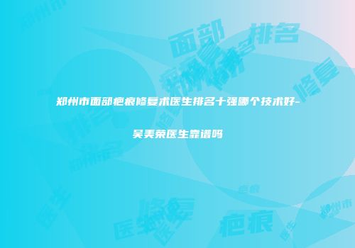 郑州市面部疤痕修复术医生排名十强哪个技术好-吴美荣医生靠谱吗