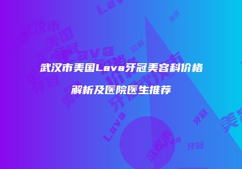 武汉市美国Lava牙冠美容科价格解析及医院医生推荐