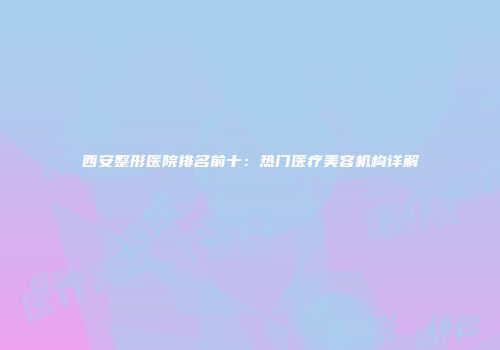 西安整形医院排名前十：热门医疗美容机构详解