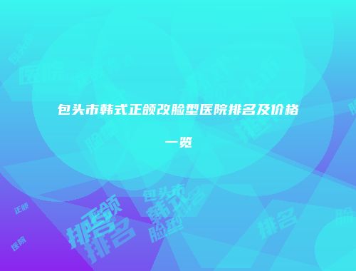包头市韩式正颌改脸型医院排名及价格一览