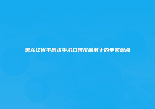 黑龙江省丰唇术手术口碑排名前十的专家盘点