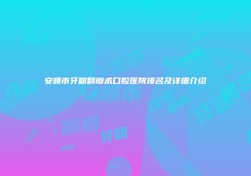 安顺市牙龈翻瓣术口腔医院排名及详细介绍