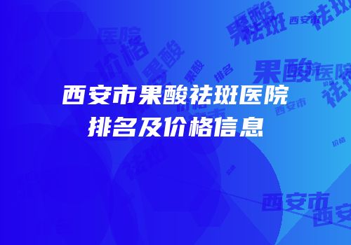 西安市果酸祛斑医院排名及价格信息