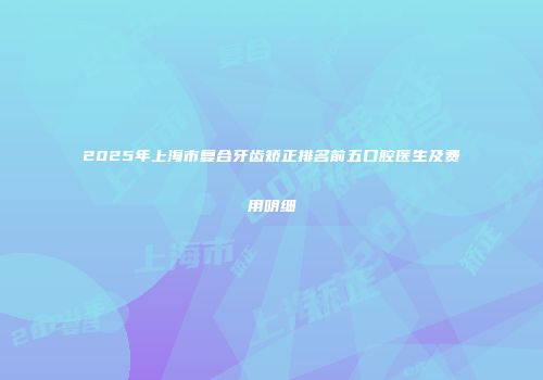 2025年上海市复合牙齿矫正排名前五口腔医生及费用明细