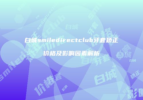 白城smiledirectclub牙套矫正价格及影响因素解析