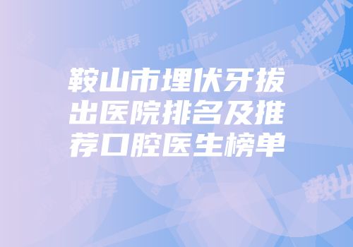 鞍山市埋伏牙拔出医院排名及推荐口腔医生榜单