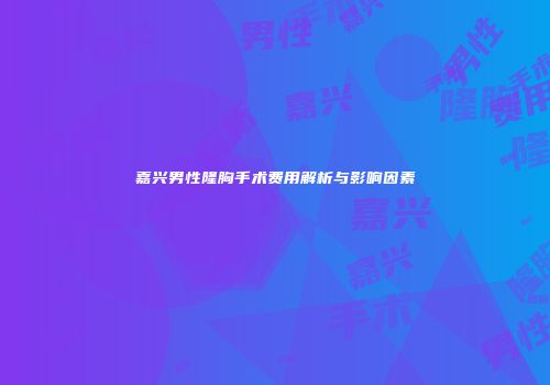 嘉兴男性隆胸手术费用解析与影响因素