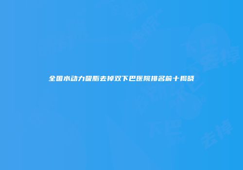 全国水动力吸脂去掉双下巴医院排名前十揭晓