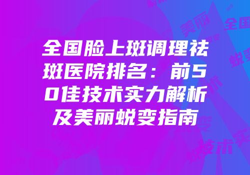 全国脸上斑调理祛斑医院排名：前50佳技术实力解析及美丽蜕变指南