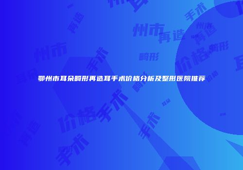 鄂州市耳朵畸形再造耳手术价格分析及整形医院推荐