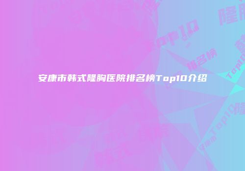 安康市韩式隆胸医院排名榜Top10介绍