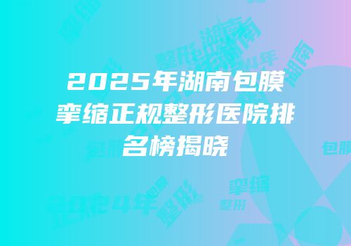 2025年湖南包膜挛缩正规整形医院排名榜揭晓
