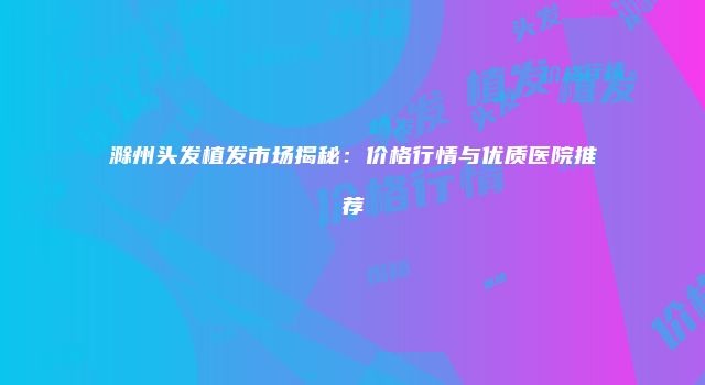 滁州头发植发市场揭秘：价格行情与优质医院推荐