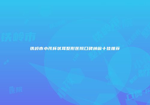 铁岭市小孩杯状耳整形医院口碑榜前十佳推荐