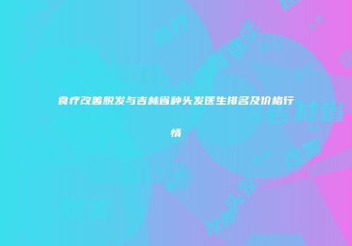 食疗改善脱发与吉林省种头发医生排名及价格行情