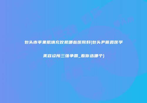 包头市苹果肌填充咬肌哪些医院好(包头尹丽霞医学美容诊所三强争霸_看你选哪个)