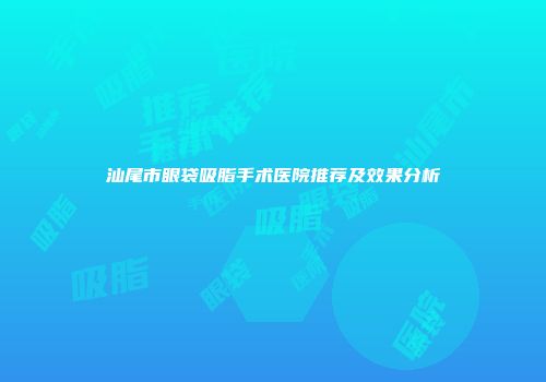 汕尾市眼袋吸脂手术医院推荐及效果分析