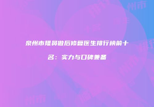 泉州市隆鼻做后修复医生排行榜前十名：实力与口碑兼备