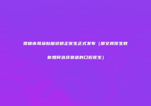 常德市耳朵贴脑袋矫正医生正式发布（邵文辉医生教你如何选择靠谱的口腔医生）