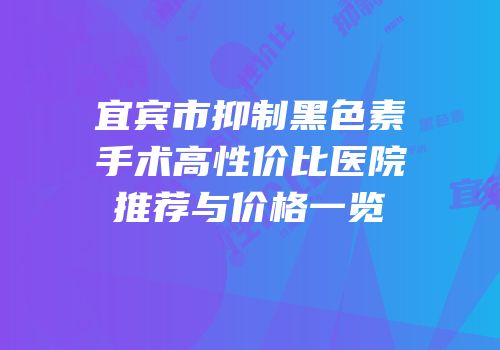宜宾市抑制黑色素手术高性价比医院推荐与价格一览
