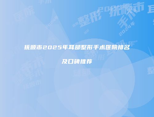 抚顺市2025年耳部整形手术医院排名及口碑推荐