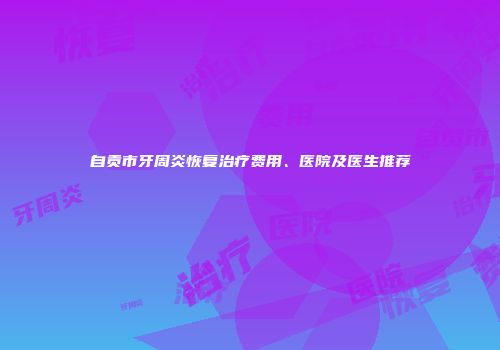 自贡市牙周炎恢复治疗费用、医院及医生推荐