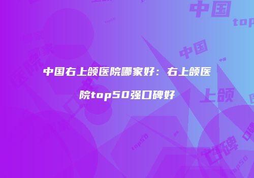 中国右上颌医院哪家好：右上颌医院top50强口碑好