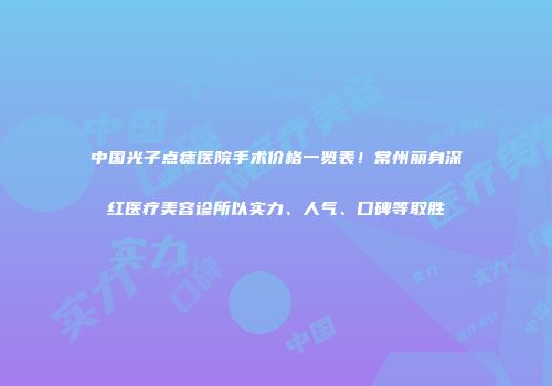 中国光子点痣医院手术价格一览表！常州丽身深红医疗美容诊所以实力、人气、口碑等取胜