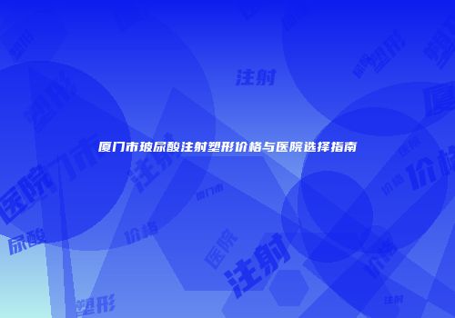 厦门市玻尿酸注射塑形价格与医院选择指南
