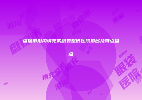 盘锦市泪沟填充成眼袋整形医院排名及特点盘点