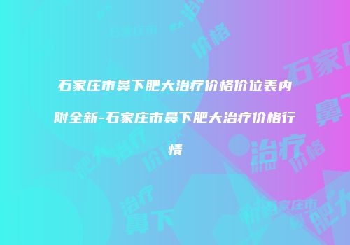 石家庄市鼻下肥大治疗价格价位表内附全新-石家庄市鼻下肥大治疗价格行情