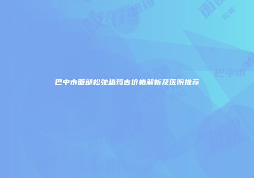 巴中市面部松弛热玛吉价格解析及医院推荐