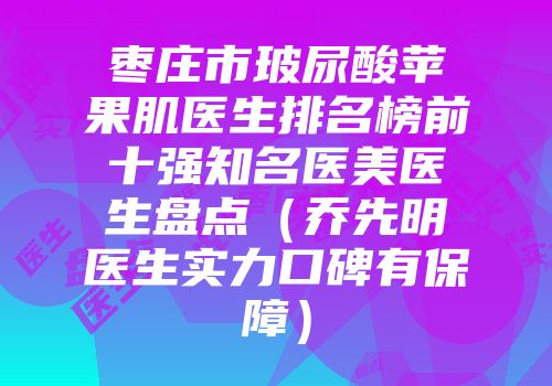 枣庄市玻尿酸苹果肌医生排名榜前十强知名医美医生盘点（乔先明医生实力口碑有保障）