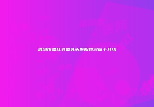 洛阳市漂红乳晕乳头医院排名前十介绍